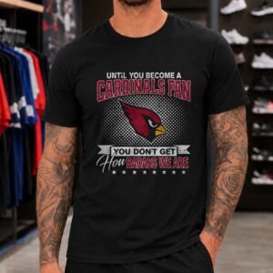 Arizona Cardinals Until You Become A Fan You Don_t Get How Badass We Are T-Shirt